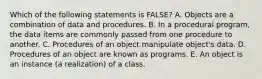 Which of the following statements is FALSE? A. Objects are a combination of data and procedures. B. In a procedural program, the data items are commonly passed from one procedure to another. C. Procedures of an object manipulate object's data. D. Procedures of an object are known as programs. E. An object is an instance (a realization) of a class.