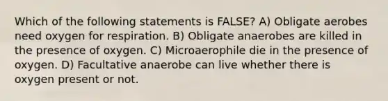 Which of the following statements is FALSE? A) Obligate aerobes need oxygen for respiration. B) Obligate anaerobes are killed in the presence of oxygen. C) Microaerophile die in the presence of oxygen. D) Facultative anaerobe can live whether there is oxygen present or not.