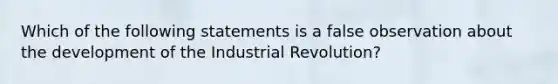 Which of the following statements is a false observation about the development of the Industrial Revolution?