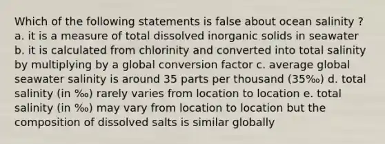 Which of the following statements is false about ocean salinity ? a. it is a measure of total dissolved inorganic solids in seawater b. it is calculated from chlorinity and converted into total salinity by multiplying by a global conversion factor c. average global seawater salinity is around 35 parts per thousand (35‰) d. total salinity (in ‰) rarely varies from location to location e. total salinity (in ‰) may vary from location to location but the composition of dissolved salts is similar globally