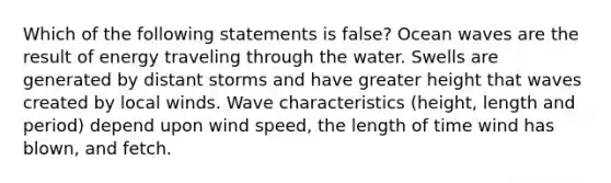 Which of the following statements is false? Ocean waves are the result of energy traveling through the water. Swells are generated by distant storms and have greater height that waves created by local winds. Wave characteristics (height, length and period) depend upon wind speed, the length of time wind has blown, and fetch.