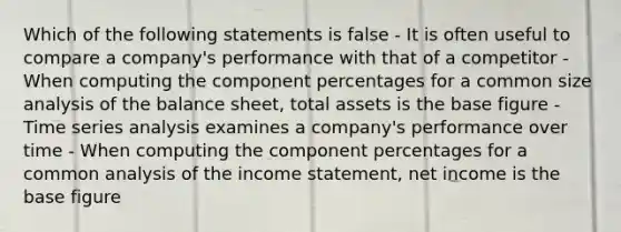 Which of the following statements is false - It is often useful to compare a company's performance with that of a competitor - When computing the component percentages for a common size analysis of the balance sheet, total assets is the base figure - Time series analysis examines a company's performance over time - When computing the component percentages for a common analysis of the income statement, net income is the base figure