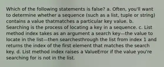 Which of the following statements is false? a. Often, you'll want to determine whether a sequence (such as a list, tuple or string) contains a value thatmatches a particular key value. b. Searching is the process of locating a key in a sequence. c. List method index takes as an argument a search key—the value to locate in the list—then searchesthrough the list from index 1 and returns the index of the first element that matches the search key. d. List method index raises a ValueError if the value you're searching for is not in the list.