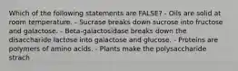 Which of the following statements are FALSE? - Oils are solid at room temperature. - Sucrase breaks down sucrose into fructose and galactose. - Beta-galactosidase breaks down the disaccharide lactose into galactose and glucose. - Proteins are polymers of amino acids. - Plants make the polysaccharide strach