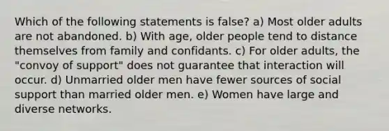 Which of the following statements is false? a) Most older adults are not abandoned. b) With age, older people tend to distance themselves from family and confidants. c) For older adults, the "convoy of support" does not guarantee that interaction will occur. d) Unmarried older men have fewer sources of social support than married older men. e) Women have large and diverse networks.