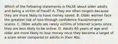 Which of the following statements is FALSE about older adults and being a victim of fraud? A. They are often targets because they are more likely to have money saved. B. Older women face the greatest risk of loss through confidence fraud/romance scams. C. Older adults are rarely victims of Internet scams since they are less likely to be online. D. Adults 65 years of age and older are more likely to lose money once they become a target of a scam when compared to adults in their 40s.