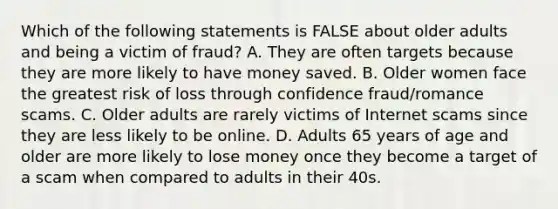 Which of the following statements is FALSE about older adults and being a victim of fraud? A. They are often targets because they are more likely to have money saved. B. Older women face the greatest risk of loss through confidence fraud/romance scams. C. Older adults are rarely victims of Internet scams since they are less likely to be online. D. Adults 65 years of age and older are more likely to lose money once they become a target of a scam when compared to adults in their 40s.