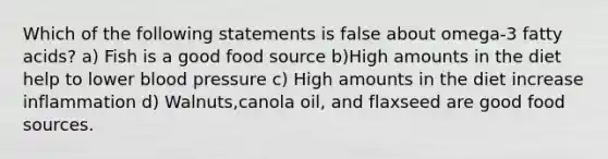 Which of the following statements is false about omega-3 fatty acids? a) Fish is a good food source b)High amounts in the diet help to lower blood pressure c) High amounts in the diet increase inflammation d) Walnuts,canola oil, and flaxseed are good food sources.