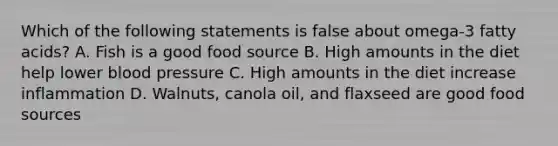 Which of the following statements is false about omega-3 fatty acids? A. Fish is a good food source B. High amounts in the diet help lower blood pressure C. High amounts in the diet increase inflammation D. Walnuts, canola oil, and flaxseed are good food sources