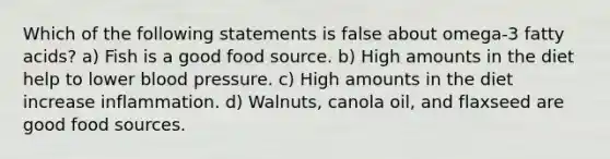 Which of the following statements is false about omega-3 fatty acids? a) Fish is a good food source. b) High amounts in the diet help to lower blood pressure. c) High amounts in the diet increase inflammation. d) Walnuts, canola oil, and flaxseed are good food sources.