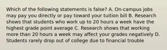 Which of the following statements is false? A. On-campus jobs may pay you directly or pay toward your tuition bill B. Research shows that students who work up to 20 hours a week have the highest grade point average C. Research shows that working more than 20 hours a week may affect your grades negatively D. Students rarely drop out of college due to financial trouble