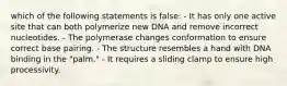 which of the following statements is false: - It has only one active site that can both polymerize new DNA and remove incorrect nucleotides. - The polymerase changes conformation to ensure correct base pairing. - The structure resembles a hand with DNA binding in the "palm." - It requires a sliding clamp to ensure high processivity.