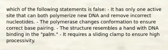 which of the following statements is false: - It has only one active site that can both polymerize new DNA and remove incorrect nucleotides. - The polymerase changes conformation to ensure correct base pairing. - The structure resembles a hand with DNA binding in the "palm." - It requires a sliding clamp to ensure high processivity.