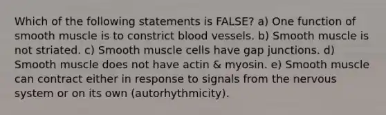 Which of the following statements is FALSE? a) One function of smooth muscle is to constrict blood vessels. b) Smooth muscle is not striated. c) Smooth muscle cells have gap junctions. d) Smooth muscle does not have actin & myosin. e) Smooth muscle can contract either in response to signals from the nervous system or on its own (autorhythmicity).