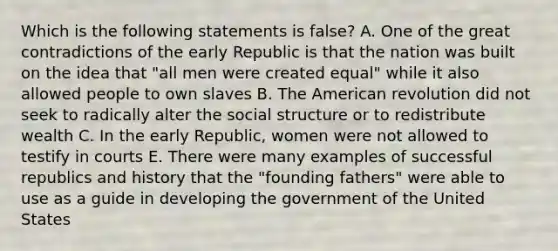 Which is the following statements is false? A. One of the great contradictions of the early Republic is that the nation was built on the idea that "all men were created equal" while it also allowed people to own slaves B. The American revolution did not seek to radically alter the social structure or to redistribute wealth C. In the early Republic, women were not allowed to testify in courts E. There were many examples of successful republics and history that the "founding fathers" were able to use as a guide in developing the government of the United States