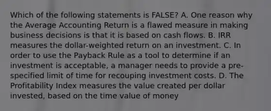 Which of the following statements is FALSE? A. One reason why the Average Accounting Return is a flawed measure in making business decisions is that it is based on cash flows. B. IRR measures the dollar-weighted return on an investment. C. In order to use the Payback Rule as a tool to determine if an investment is acceptable, a manager needs to provide a pre-specified limit of time for recouping investment costs. D. The Profitability Index measures the value created per dollar invested, based on the time value of money