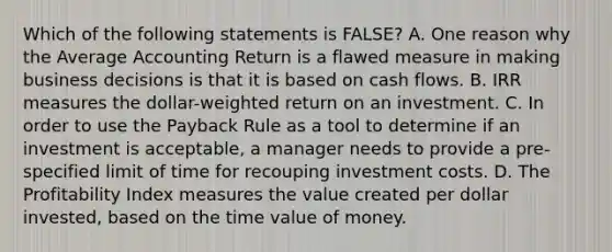 Which of the following statements is FALSE? A. One reason why the Average Accounting Return is a flawed measure in making business decisions is that it is based on cash flows. B. IRR measures the dollar-weighted return on an investment. C. In order to use the Payback Rule as a tool to determine if an investment is acceptable, a manager needs to provide a pre-specified limit of time for recouping investment costs. D. The Profitability Index measures the value created per dollar invested, based on the time value of money.