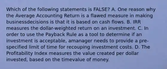 Which of the following statements is FALSE? A. One reason why the Average Accounting Return is a flawed measure in making businessdecisions is that it is based on cash flows. B. IRR measures the dollar-weighted return on an investment. C. In order to use the Payback Rule as a tool to determine if an investment is acceptable, amanager needs to provide a pre-specified limit of time for recouping investment costs. D. The Profitability Index measures the value created per dollar invested, based on the timevalue of money.