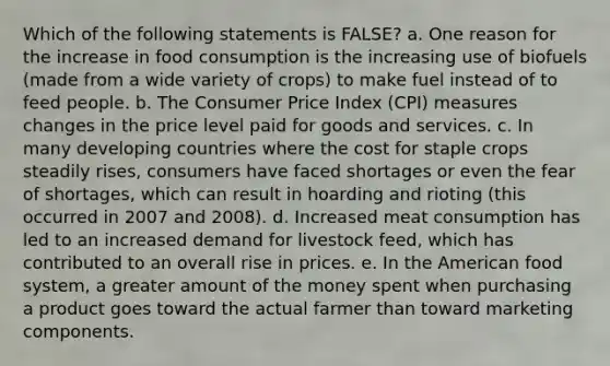 Which of the following statements is FALSE? a. One reason for the increase in food consumption is the increasing use of biofuels (made from a wide variety of crops) to make fuel instead of to feed people. b. The Consumer Price Index (CPI) measures changes in the price level paid for goods and services. c. In many developing countries where the cost for staple crops steadily rises, consumers have faced shortages or even the fear of shortages, which can result in hoarding and rioting (this occurred in 2007 and 2008). d. Increased meat consumption has led to an increased demand for livestock feed, which has contributed to an overall rise in prices. e. In the American food system, a greater amount of the money spent when purchasing a product goes toward the actual farmer than toward marketing components.