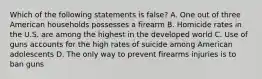 Which of the following statements is false? A. One out of three American households possesses a firearm B. Homicide rates in the U.S. are among the highest in the developed world C. Use of guns accounts for the high rates of suicide among American adolescents D. The only way to prevent firearms injuries is to ban guns