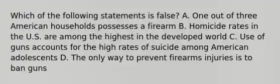 Which of the following statements is false? A. One out of three American households possesses a firearm B. Homicide rates in the U.S. are among the highest in the developed world C. Use of guns accounts for the high rates of suicide among American adolescents D. The only way to prevent firearms injuries is to ban guns