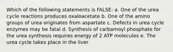 Which of the following statements is FALSE: a. One of the urea cycle reactions produces oxaloacetate b. One of the amino groups of urea originates from aspartate c. Defects in urea cycle enzymes may be fatal d. Synthesis of carbamoyl phosphate for the urea synthesis requires energy of 2 ATP molecules e. The urea cycle takes place in the liver