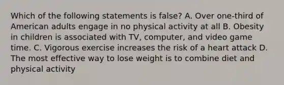 Which of the following statements is false? A. Over one-third of American adults engage in no physical activity at all B. Obesity in children is associated with TV, computer, and video game time. C. Vigorous exercise increases the risk of a heart attack D. The most effective way to lose weight is to combine diet and physical activity