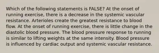 Which of the following statements is FALSE? At the onset of running exercise, there is a decrease in the systemic vascular resistance. Arterioles create the greatest resistance to blood flow. At the onset of running exercise, there is little change in the diastolic blood pressure. The blood pressure response to running is similar to lifting weights at the same intensity. Blood pressure is influenced by cardiac output and systemic vascular resistance.