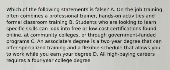 Which of the following statements is false? A. On-the-job training often combines a professional trainer, hands-on activities and formal classroom training B. Students who are looking to learn specific skills can look into free or low-cost certifications found online, at community colleges, or through government-funded programs C. An associate's degree is a two-year degree that can offer specialized training and a flexible schedule that allows you to work while you earn your degree D. All high-paying careers requires a four-year college degree