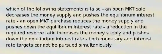 which of the following statements is false - an open MKT sale decreases the money supply and pushes the equilibrium interest rate - an open MKT purchase reduces the money supply and pushes down the equilibrium interest rate - a reduction in the required reserve ratio increases the money supply and pushes down the equilibrium interest rate - both monetary and interest rate targets cannot be pursued simultaniously