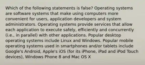 Which of the following statements is false? Operating systems are software systems that make using computers more convenient for users, application developers and system administrators. Operating systems provide services that allow each application to execute safely, efficiently and concurrently (i.e., in parallel) with other applications. Popular desktop operating systems include Linux and Windows. Popular mobile operating systems used in smartphones and/or tablets include Google's Android, Apple's iOS (for its iPhone, iPad and iPod Touch devices), Windows Phone 8 and Mac OS X