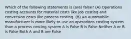 Which of the following statements is (are) false? (A) Operations costing accounts for material costs like job costing and conversion costs like process costing. (B) An automobile manufacturer is more likely to use an operations costing system than a process costing system A is False B is False Neither A or B is False Both A and B are False