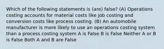 Which of the following statements is (are) false? (A) Operations costing accounts for material costs like job costing and conversion costs like process costing. (B) An automobile manufacturer is more likely to use an operations costing system than a process costing system A is False B is False Neither A or B is False Both A and B are False