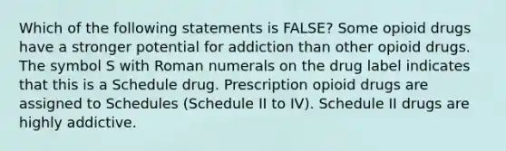 Which of the following statements is FALSE? Some opioid drugs have a stronger potential for addiction than other opioid drugs. The symbol S with Roman numerals on the drug label indicates that this is a Schedule drug. Prescription opioid drugs are assigned to Schedules (Schedule II to IV). Schedule II drugs are highly addictive.