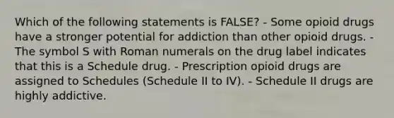 Which of the following statements is FALSE? - Some opioid drugs have a stronger potential for addiction than other opioid drugs. - The symbol S with Roman numerals on the drug label indicates that this is a Schedule drug. - Prescription opioid drugs are assigned to Schedules (Schedule II to IV). - Schedule II drugs are highly addictive.