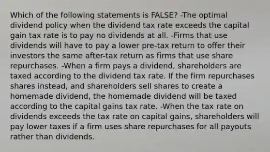 Which of the following statements is FALSE? -The optimal dividend policy when the dividend tax rate exceeds the capital gain tax rate is to pay no dividends at all. -Firms that use dividends will have to pay a lower pre-tax return to offer their investors the same after-tax return as firms that use share repurchases. -When a firm pays a dividend, shareholders are taxed according to the dividend tax rate. If the firm repurchases shares instead, and shareholders sell shares to create a homemade dividend, the homemade dividend will be taxed according to the capital gains tax rate. -When the tax rate on dividends exceeds the tax rate on capital gains, shareholders will pay lower taxes if a firm uses share repurchases for all payouts rather than dividends.