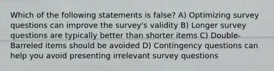 Which of the following statements is false? A) Optimizing survey questions can improve the survey's validity B) Longer survey questions are typically better than shorter items C) Double-Barreled items should be avoided D) Contingency questions can help you avoid presenting irrelevant survey questions