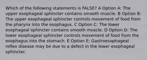 Which of the following statements is FALSE? A Option A: The upper esophageal sphincter contains smooth muscle. B Option B: The upper esophageal sphincter controls movement of food from the pharynx into the esophagus. C Option C: The lower esophageal sphincter contains smooth muscle. D Option D: The lower esophageal sphincter controls movement of food from the esophagus into the stomach. E Option E: Gastroesophageal reflex disease may be due to a defect in the lower esophageal sphincter.