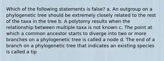 Which of the following statements is false? a. An outgroup on a phylogenetic tree should be extremely closely related to the rest of the taxa in the tree b. A polytomy results when the relationship between multiple taxa is not known c. The point at which a common ancestor starts to diverge into two or more branches on a phylogenetic tree is called a node d. The end of a branch on a phylogenetic tree that indicates an existing species is called a tip