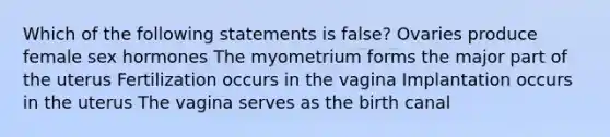 Which of the following statements is false? Ovaries produce female sex hormones The myometrium forms the major part of the uterus Fertilization occurs in the vagina Implantation occurs in the uterus The vagina serves as the birth canal