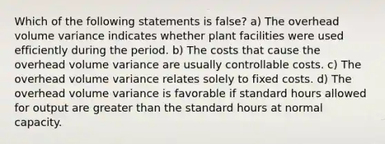 Which of the following statements is false? a) The overhead volume variance indicates whether plant facilities were used efficiently during the period. b) The costs that cause the overhead volume variance are usually controllable costs. c) The overhead volume variance relates solely to fixed costs. d) The overhead volume variance is favorable if standard hours allowed for output are greater than the standard hours at normal capacity.