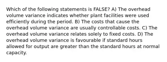 Which of the following statements is FALSE? A) The overhead volume variance indicates whether plant facilities were used efficiently during the period. B) The costs that cause the overhead volume variance are usually controllable costs. C) The overhead volume variance relates solely to fixed costs. D) The overhead volume variance is favourable if standard hours allowed for output are greater than the standard hours at normal capacity.