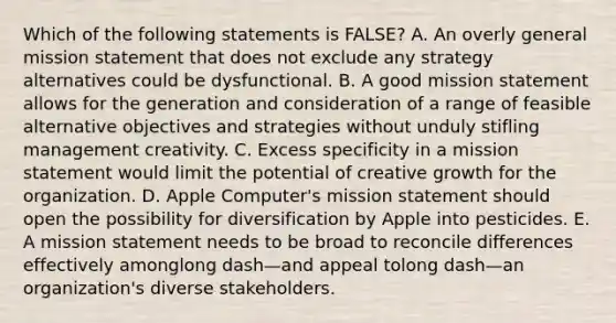 Which of the following statements is​ FALSE? A. An overly general mission statement that does not exclude any strategy alternatives could be dysfunctional. B. A good mission statement allows for the generation and consideration of a range of feasible alternative objectives and strategies without unduly stifling management creativity. C. Excess specificity in a mission statement would limit the potential of creative growth for the organization. D. Apple​ Computer's mission statement should open the possibility for diversification by Apple into pesticides. E. A mission statement needs to be broad to reconcile differences effectively amonglong dash—and appeal tolong dash—an ​organization's diverse stakeholders.