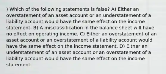 ) Which of the following statements is false? A) Either an overstatement of an asset account or an understatement of a liability account would have the same effect on the income statement. B) A misclassification in the balance sheet will have no effect on operating income. C) Either an overstatement of an asset account or an overstatement of a liability account would have the same effect on the income statement. D) Either an understatement of an asset account or an overstatement of a liability account would have the same effect on the income statement.