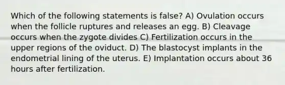 Which of the following statements is false? A) Ovulation occurs when the follicle ruptures and releases an egg. B) Cleavage occurs when the zygote divides C) Fertilization occurs in the upper regions of the oviduct. D) The blastocyst implants in the endometrial lining of the uterus. E) Implantation occurs about 36 hours after fertilization.