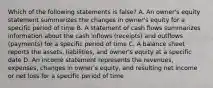 Which of the following statements is false? A. An owner's equity statement summarizes the changes in owner's equity for a specific period of time B. A statement of cash flows summarizes information about the cash inflows (receipts) and outflows (payments) for a specific period of time C. A balance sheet reports the assets, liabilities, and owner's equity at a specific date D. An income statement represents the revenues, expenses, changes in owner's equity, and resulting net income or net loss for a specific period of time