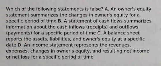 Which of the following statements is false? A. An owner's equity statement summarizes the changes in owner's equity for a specific period of time B. A statement of cash flows summarizes information about the cash inflows (receipts) and outflows (payments) for a specific period of time C. A balance sheet reports the assets, liabilities, and owner's equity at a specific date D. An income statement represents the revenues, expenses, changes in owner's equity, and resulting net income or net loss for a specific period of time