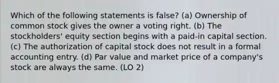 Which of the following statements is false? (a) Ownership of common stock gives the owner a voting right. (b) The stockholders' equity section begins with a paid-in capital section. (c) The authorization of capital stock does not result in a formal accounting entry. (d) Par value and market price of a company's stock are always the same. (LO 2)