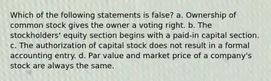 Which of the following statements is false? a. Ownership of common stock gives the owner a voting right. b. The stockholders' equity section begins with a paid-in capital section. c. The authorization of capital stock does not result in a formal accounting entry. d. Par value and market price of a company's stock are always the same.