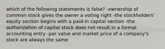 which of the following statements is false? -ownership of common stock gives the owner a voting right -the stockholders' equity section begins with a paid-in capital section -the authorization of capital stock does not result in a formal accounting entry -par value and market price of a company's stock are always the same